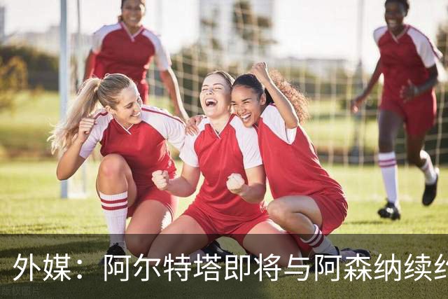 外媒：阿尔特塔即将与阿森纳续约，新合同期限至少3年