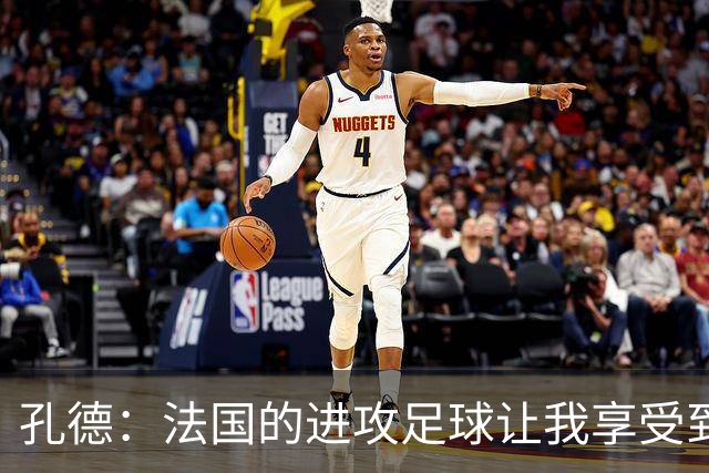 孔德：法国的进攻足球让我享受到乐趣 姆巴佩很好地履行队长职责